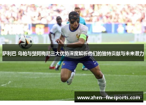 萨利巴 乌帕与楚阿梅尼三大优势深度解析他们的独特贡献与未来潜力