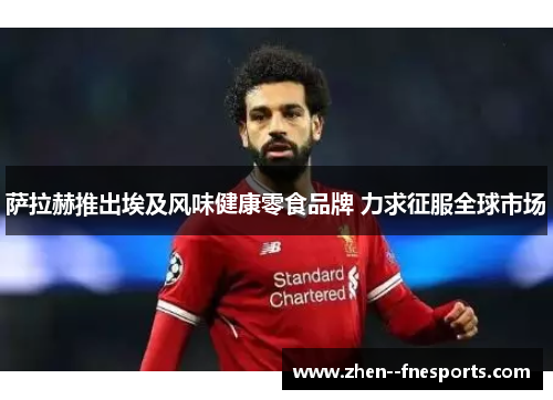 萨拉赫推出埃及风味健康零食品牌 力求征服全球市场 萨拉赫推出埃及风味健康零食品牌 力求征服全球市场