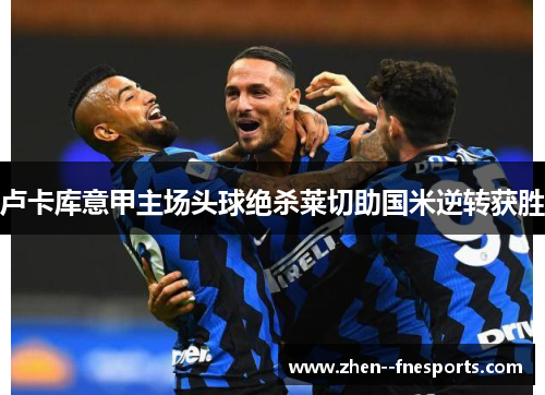 卢卡库意甲主场头球绝杀莱切助国米逆转获胜 卢卡库意甲主场头球绝杀莱切助国米逆转获胜