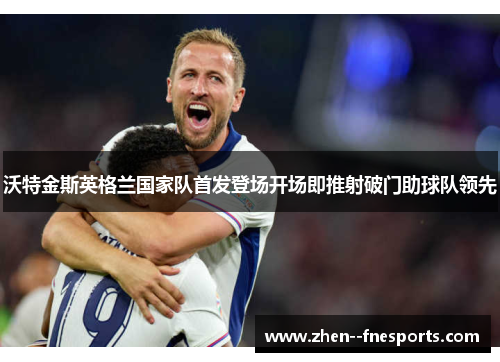 沃特金斯英格兰国家队首发登场开场即推射破门助球队领先 沃特金斯英格兰国家队首发登场开场即推射破门助球队领先