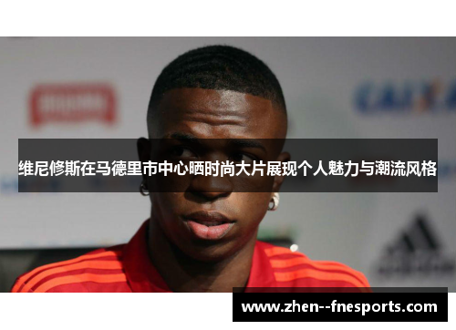 维尼修斯在马德里市中心晒时尚大片展现个人魅力与潮流风格