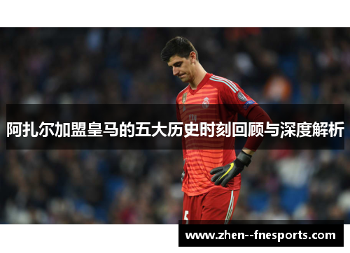 阿扎尔加盟皇马的五大历史时刻回顾与深度解析