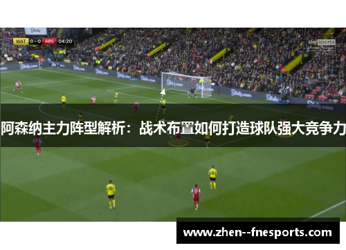 阿森纳主力阵型解析：战术布置如何打造球队强大竞争力