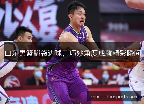 山东男篮翻袋进球，巧妙角度成就精彩瞬间